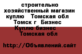 строительно-хозяйственный магазин куплю - Томская обл., Томск г. Бизнес » Куплю бизнес   . Томская обл.